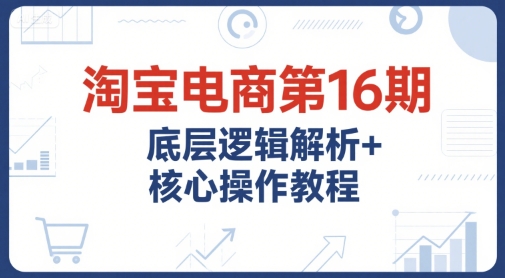 淘宝电商第16期，底层逻辑解析+核心操作教程，运营、推广提升能力的必学课程+配套资料-贝贝云网创