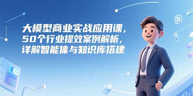 大模型商业实战应用课，50个行业提效案例解析，详解智能体与知识库搭建-贝贝云网创